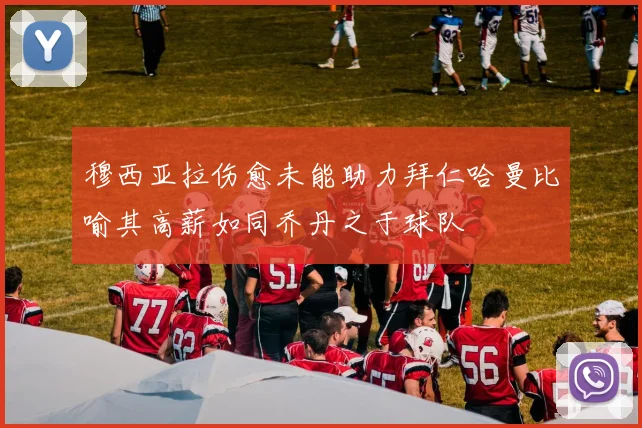 穆西亚拉伤愈未能助力拜仁哈曼比喻其高薪如同乔丹之于球队