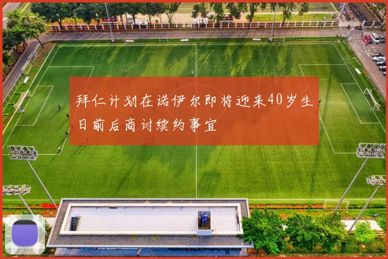 拜仁计划在诺伊尔即将迎来40岁生日前后商讨续约事宜