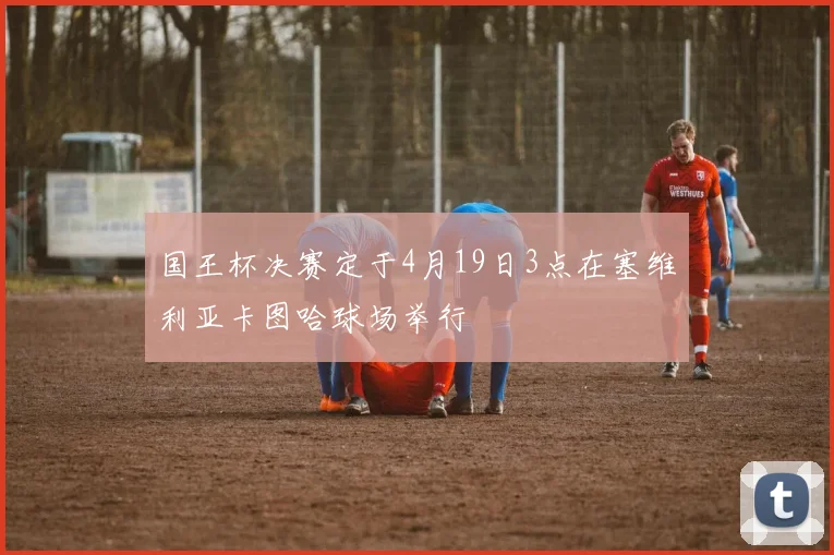 国王杯决赛定于4月19日3点在塞维利亚卡图哈球场举行