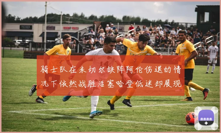 骑士队在米切尔缺阵阿伦伤退的情况下依然战胜活塞哈登低迷却展现季后赛实力