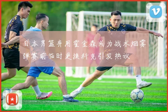 日本男篮弃用霍金森或为战术烟雾弹赛前临时更换科克引发热议