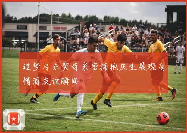 追梦与东契奇亲密拥抱庆生展现高情商友谊瞬间