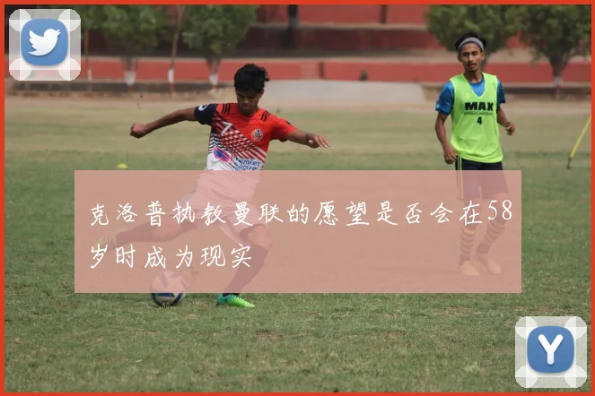 克洛普执教曼联的愿望是否会在58岁时成为现实