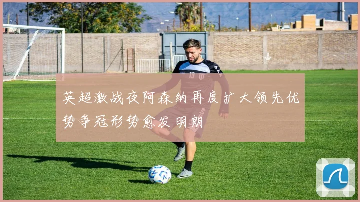 英超激战夜阿森纳再度扩大领先优势争冠形势愈发明朗