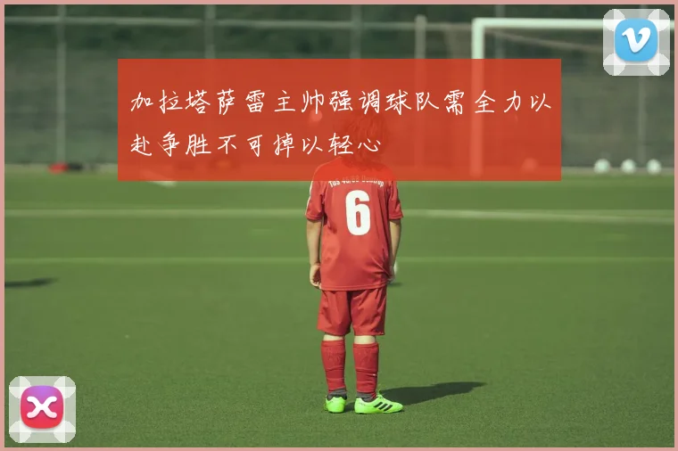 加拉塔萨雷主帅强调球队需全力以赴争胜不可掉以轻心