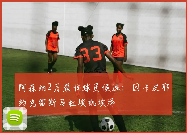 阿森纳2月最佳球员候选：因卡皮耶约克雷斯马杜埃凯埃泽