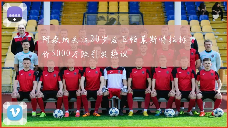 阿森纳关注20岁后卫帕莱斯特拉标价5000万欧引发热议