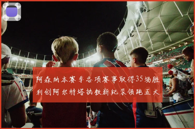 阿森纳本赛季各项赛事取得35场胜利创阿尔特塔执教新纪录领跑五大联赛