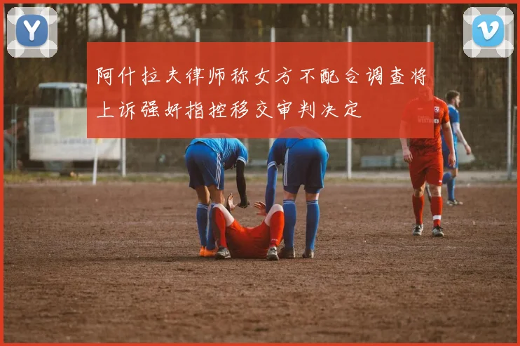 阿什拉夫律师称女方不配合调查将上诉强奸指控移交审判决定