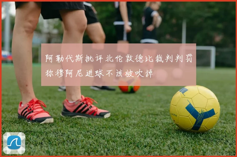 阿勒代斯批评北伦敦德比裁判判罚称穆阿尼进球不该被吹掉