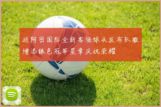 迈阿密国际全新客场球衣发布队徽增添银色冠军星章庆祝荣耀