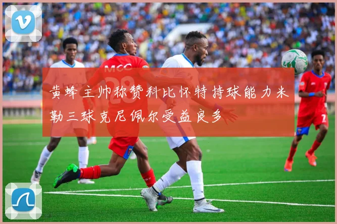 黄蜂主帅称赞科比怀特持球能力米勒三球克尼佩尔受益良多
