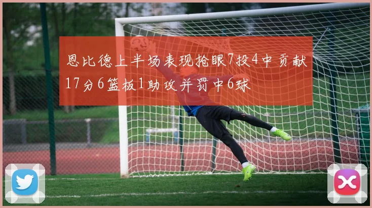 恩比德上半场表现抢眼7投4中贡献17分6篮板1助攻并罚中6球