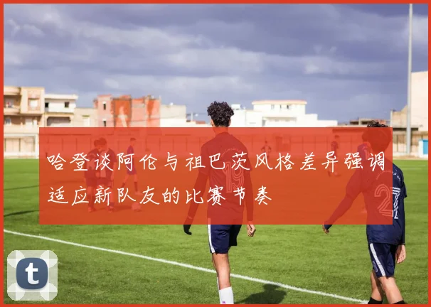 哈登谈阿伦与祖巴茨风格差异强调适应新队友的比赛节奏