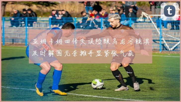 亚姆卡姆回传失误险酿乌龙方镜淇及时解围无奈摊手显紧张气氛