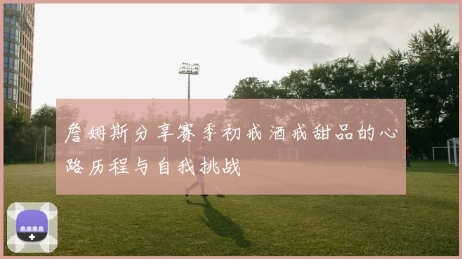 詹姆斯分享赛季初戒酒戒甜品的心路历程与自我挑战