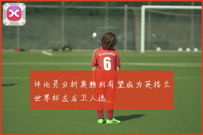 评论员分析奥赖利有望成为英格兰世界杯左后卫人选