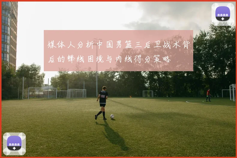 媒体人分析中国男篮三后卫战术背后的锋线困境与内线得分策略